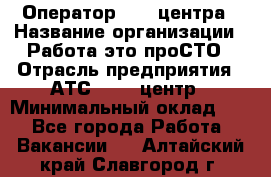 Оператор Call-центра › Название организации ­ Работа-это проСТО › Отрасль предприятия ­ АТС, call-центр › Минимальный оклад ­ 1 - Все города Работа » Вакансии   . Алтайский край,Славгород г.